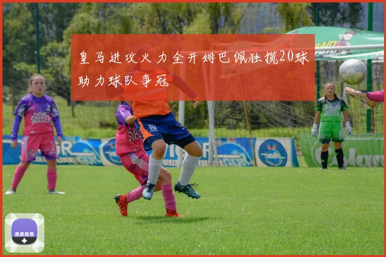 皇马进攻火力全开姆巴佩独揽20球助力球队争冠