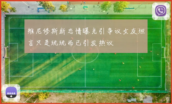 维尼修斯新恋情曝光引争议女友坦言只是玩玩而已引发热议