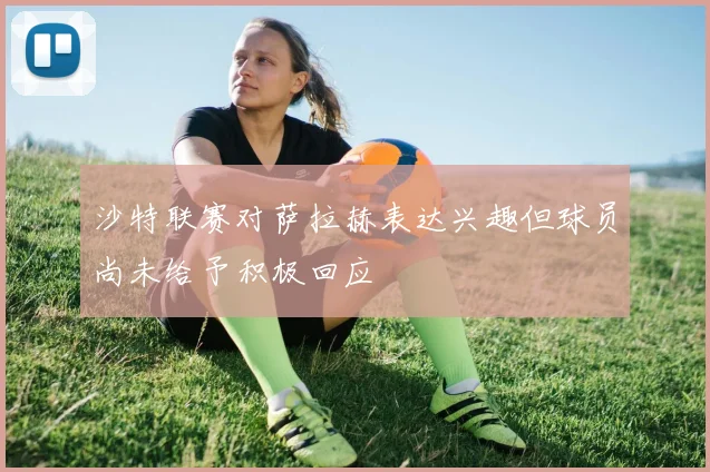 沙特联赛对萨拉赫表达兴趣但球员尚未给予积极回应