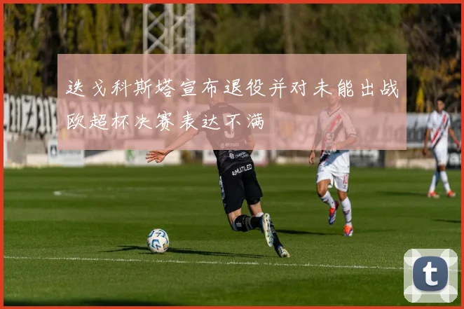 迭戈科斯塔宣布退役并对未能出战欧超杯决赛表达不满