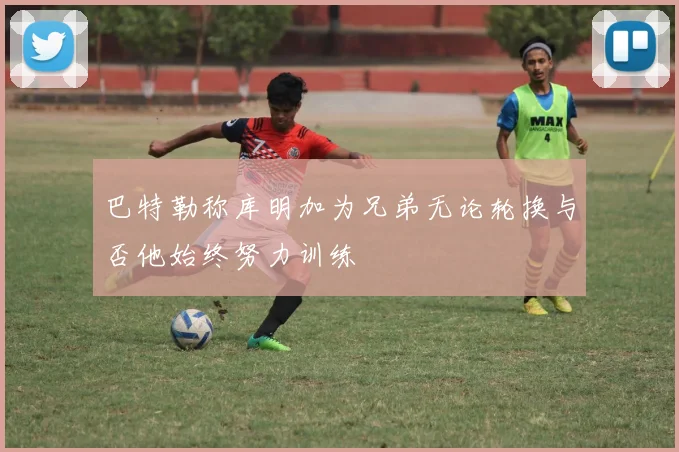 巴特勒称库明加为兄弟无论轮换与否他始终努力训练