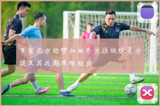 罗塞尼尔称赞加纳乔为顶级球员并提及其近期艰难经历