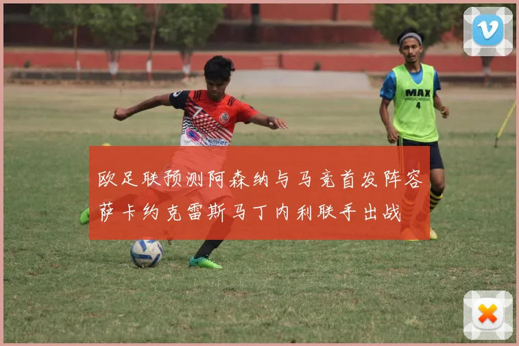 欧足联预测阿森纳与马竞首发阵容萨卡约克雷斯马丁内利联手出战