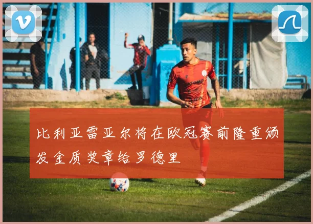 比利亚雷亚尔将在欧冠赛前隆重颁发金质奖章给罗德里