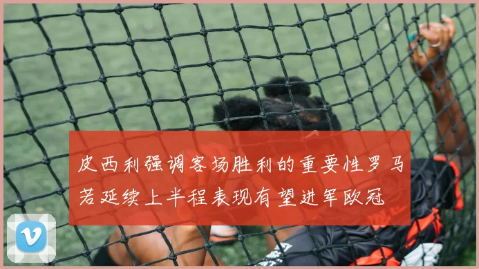 皮西利强调客场胜利的重要性罗马若延续上半程表现有望进军欧冠