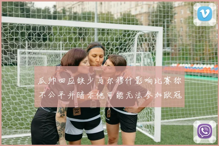 瓜帅回应缺少马尔穆什影响比赛称不公平并暗示他可能无法参加欧冠