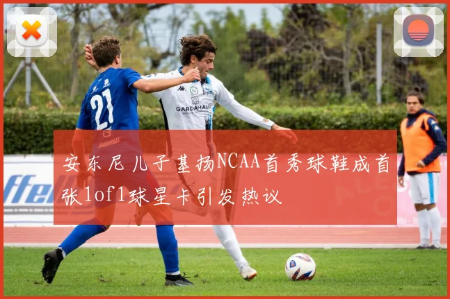 安东尼儿子基扬NCAA首秀球鞋成首张1of1球星卡引发热议