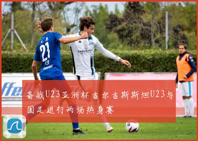 备战U23亚洲杯吉尔吉斯斯坦U23与国足进行两场热身赛