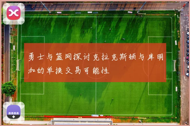 勇士与篮网探讨克拉克斯顿与库明加的单换交易可能性