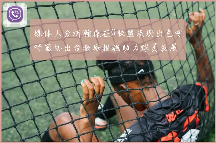 媒体人分析瀚森在G联盟表现出色呼吁篮协出台激励措施助力球员发展