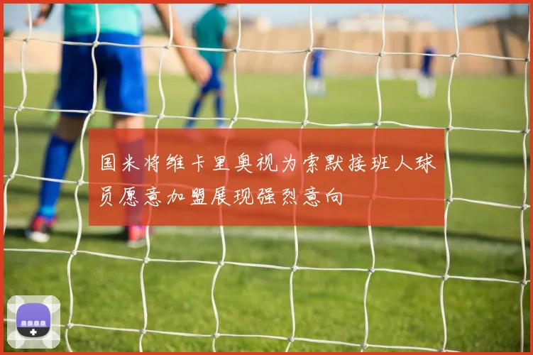 国米将维卡里奥视为索默接班人球员愿意加盟展现强烈意向