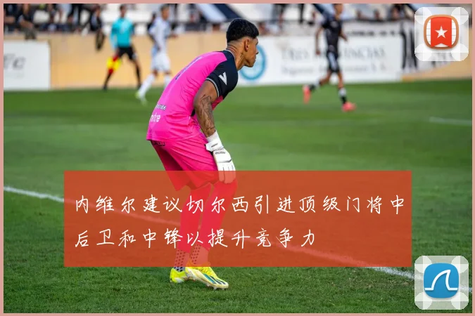 内维尔建议切尔西引进顶级门将中后卫和中锋以提升竞争力