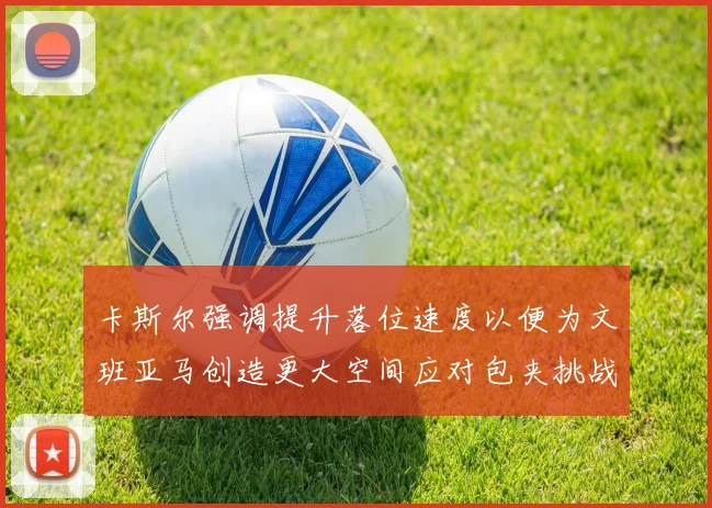 卡斯尔强调提升落位速度以便为文班亚马创造更大空间应对包夹挑战