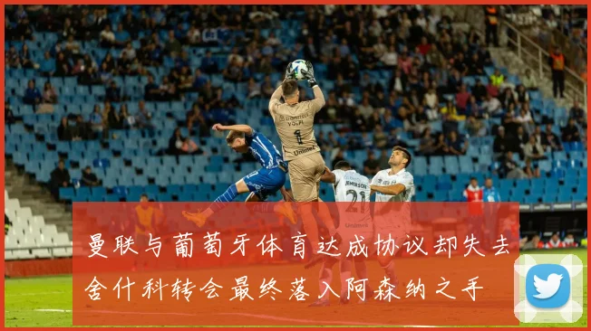 曼联与葡萄牙体育达成协议却失去舍什科转会最终落入阿森纳之手