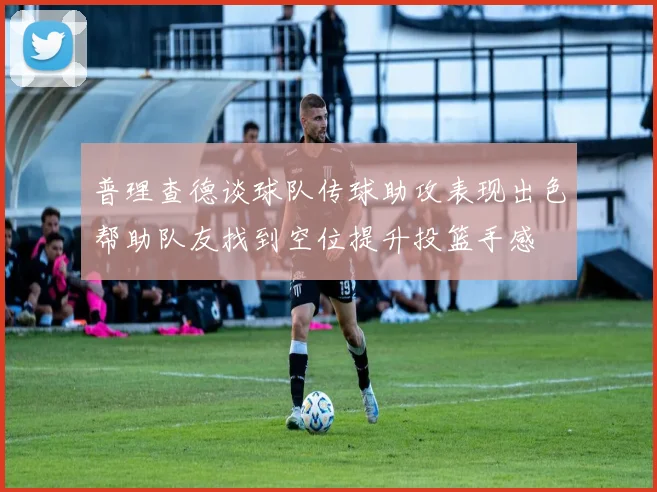 普理查德谈球队传球助攻表现出色帮助队友找到空位提升投篮手感