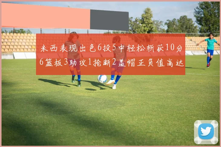 米西表现出色6投5中轻松斩获10分6篮板3助攻1抢断2盖帽正负值高达18