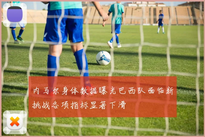 内马尔身体数据曝光巴西队面临新挑战各项指标显著下滑