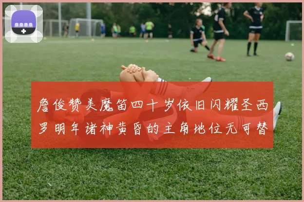 詹俊赞美魔笛四十岁依旧闪耀圣西罗明年诸神黄昏的主角地位无可替代