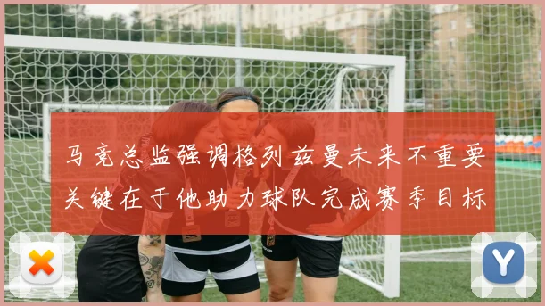 马竞总监强调格列兹曼未来不重要关键在于他助力球队完成赛季目标