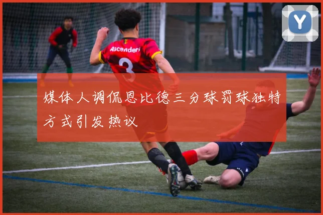 媒体人调侃恩比德三分球罚球独特方式引发热议
