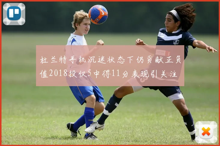 杜兰特手机沉迷状态下仍贡献正负值2018投仅5中得11分表现引关注
