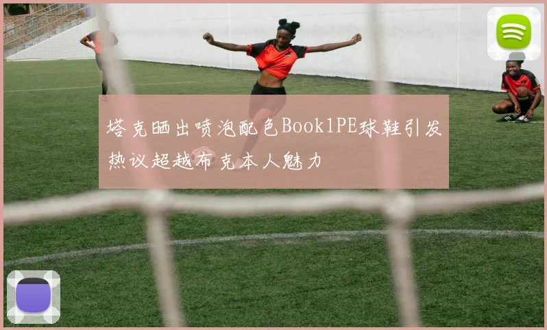 塔克晒出喷泡配色Book1PE球鞋引发热议超越布克本人魅力