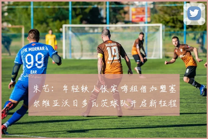 朱艺：年轻铁人张家鸣租借加盟塞尔维亚沃日多瓦茨球队开启新征程