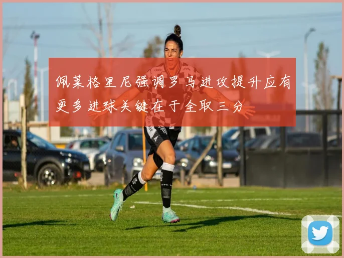 佩莱格里尼强调罗马进攻提升应有更多进球关键在于全取三分