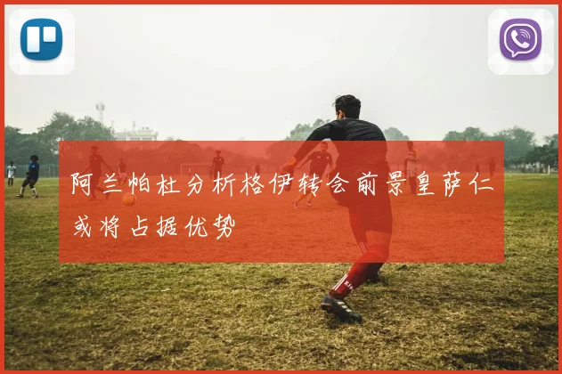 阿兰帕杜分析格伊转会前景皇萨仁或将占据优势
