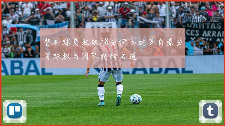 替补球员狂砍58分伊戈达罗自豪分享球权与团队轮转之道