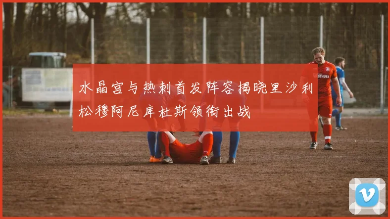 水晶宫与热刺首发阵容揭晓里沙利松穆阿尼库杜斯领衔出战