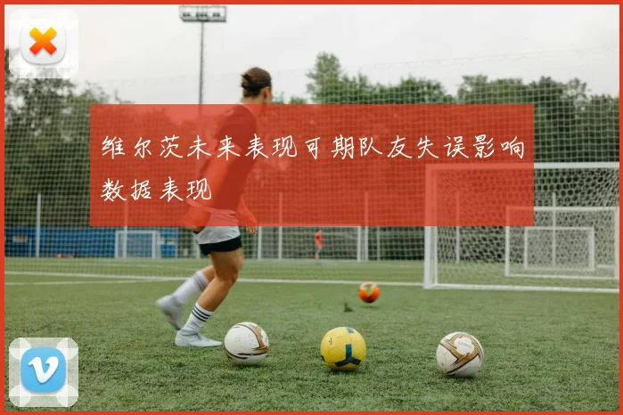 维尔茨未来表现可期队友失误影响数据表现