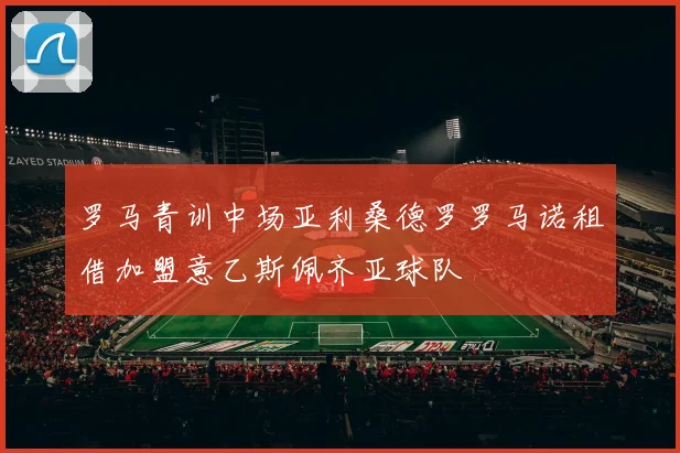 罗马青训中场亚利桑德罗罗马诺租借加盟意乙斯佩齐亚球队