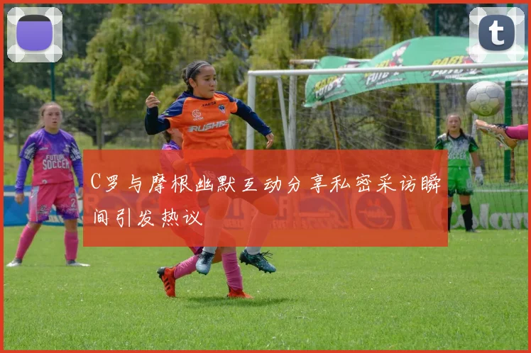 C罗与摩根幽默互动分享私密采访瞬间引发热议