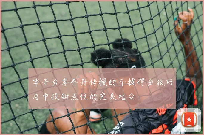 华子分享乔丹传授的干拔得分技巧与中投甜点位的完美结合