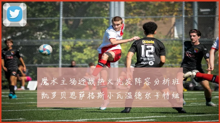 魔术主场迎战热火先发阵容分析班凯罗贝恩萨格斯小瓦温德尔卡特组合展现实力