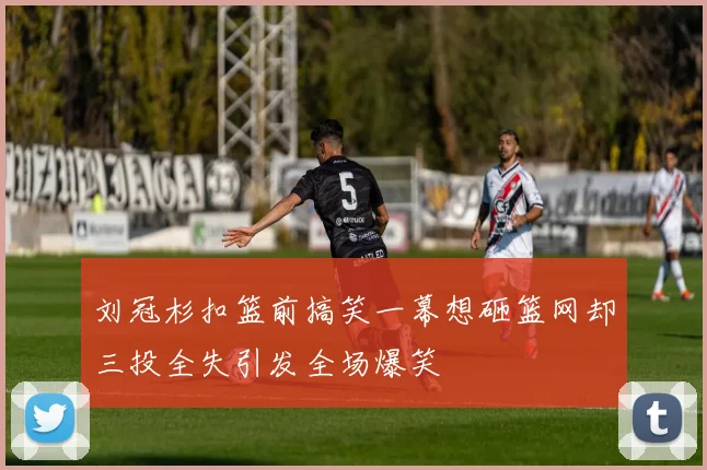 刘冠杉扣篮前搞笑一幕想砸篮网却三投全失引发全场爆笑