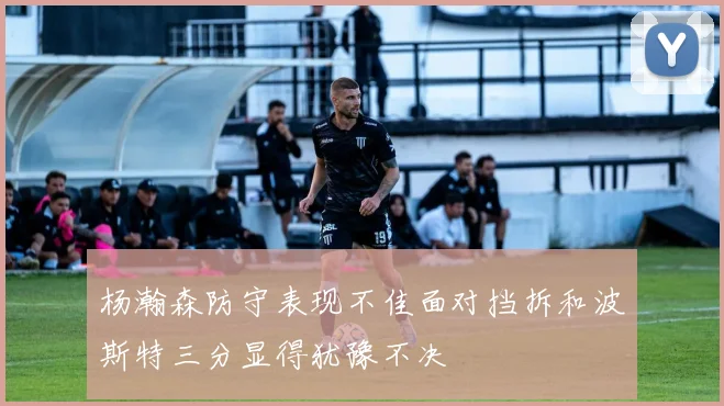 杨瀚森防守表现不佳面对挡拆和波斯特三分显得犹豫不决