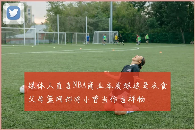 媒体人直言NBA商业本质球迷是衣食父母篮网却将小曾当作吉祥物
