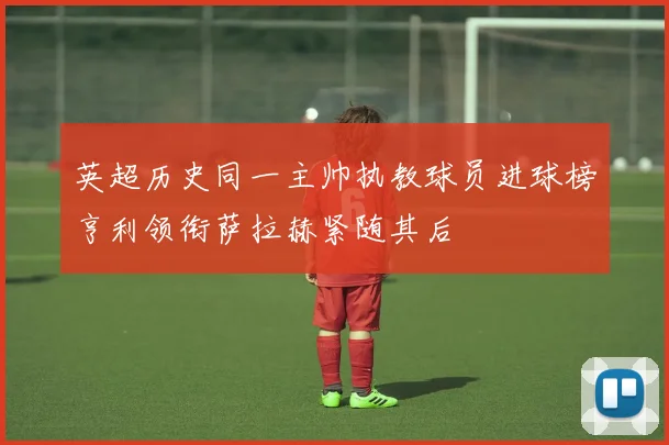 英超历史同一主帅执教球员进球榜亨利领衔萨拉赫紧随其后