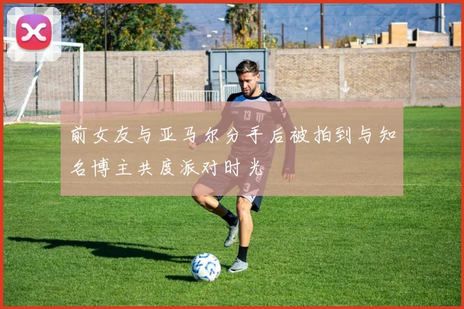 前女友与亚马尔分手后被拍到与知名博主共度派对时光