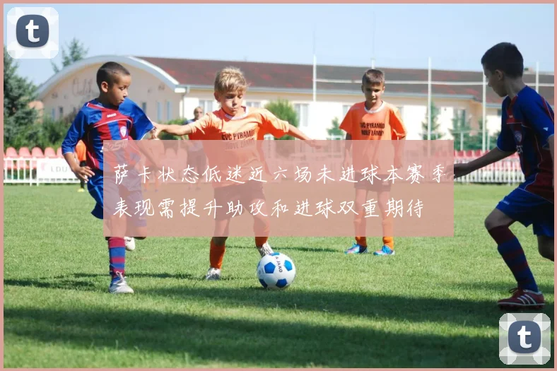 萨卡状态低迷近六场未进球本赛季表现需提升助攻和进球双重期待