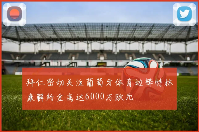 拜仁密切关注葡萄牙体育边锋特林康解约金高达6000万欧元
