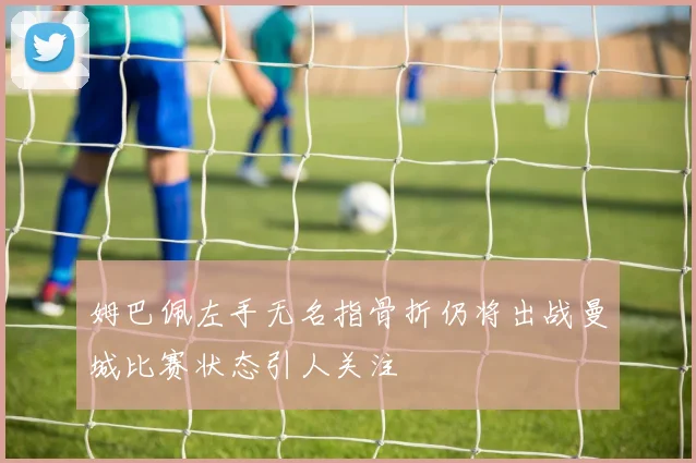 姆巴佩左手无名指骨折仍将出战曼城比赛状态引人关注