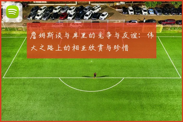 詹姆斯谈与库里的竞争与友谊：伟大之路上的相互欣赏与珍惜