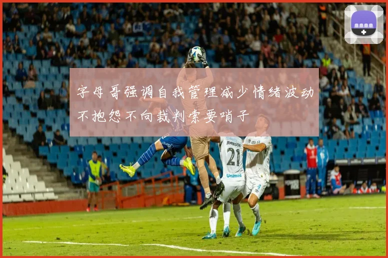 字母哥强调自我管理减少情绪波动不抱怨不向裁判索要哨子