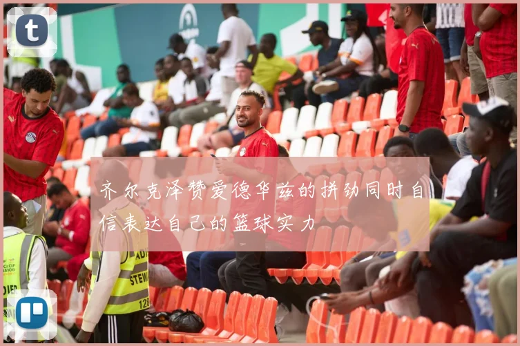 齐尔克泽赞爱德华兹的拼劲同时自信表达自己的篮球实力