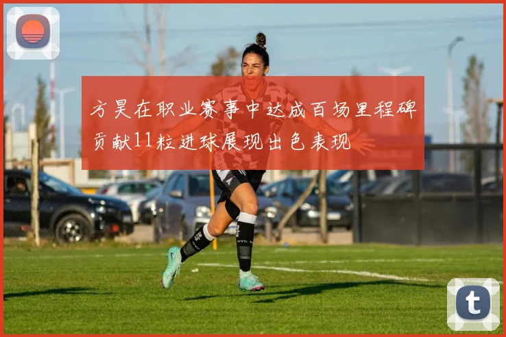 方昊在职业赛事中达成百场里程碑贡献11粒进球展现出色表现
