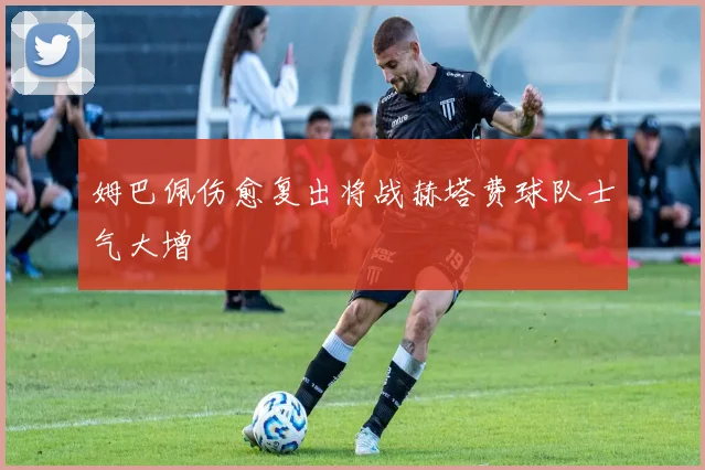 姆巴佩伤愈复出将战赫塔费球队士气大增