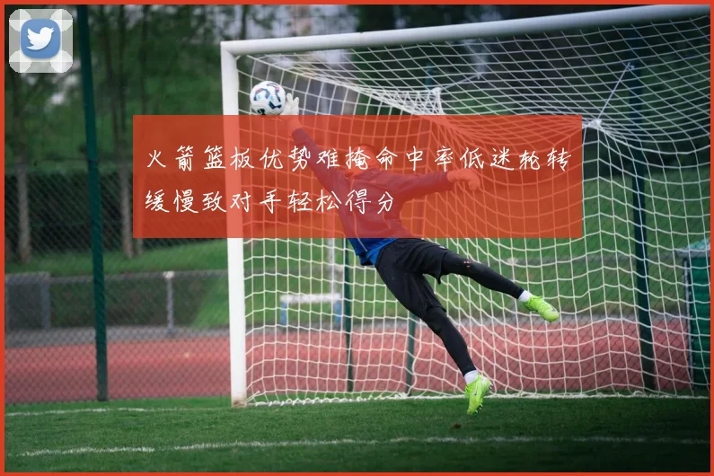 火箭篮板优势难掩命中率低迷轮转缓慢致对手轻松得分